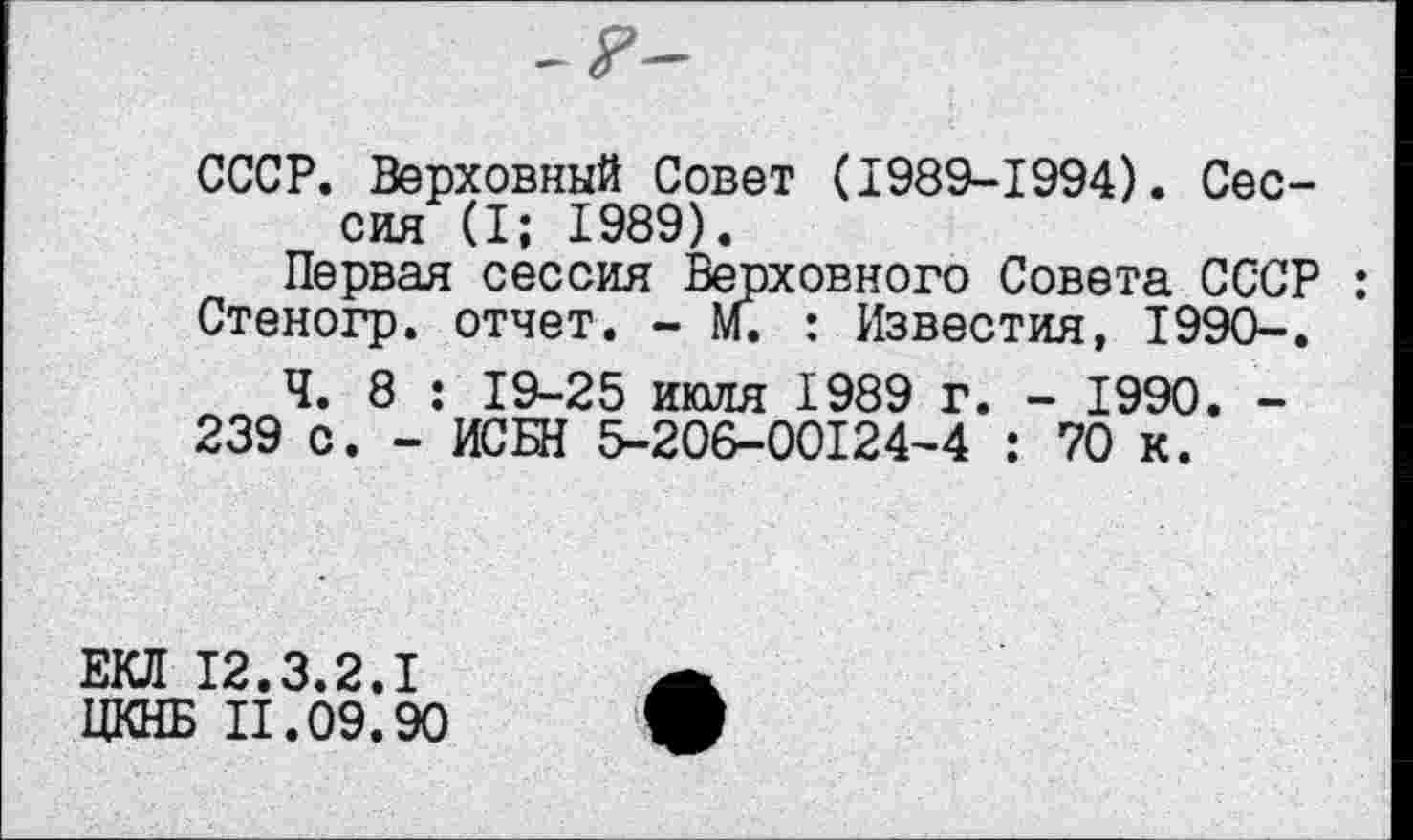 ﻿СССР. Верховный Совет (1989-1994). Сессия (I; 1989).
Первая сессия Верховного Совета СССР : Стеногр. отчет. - м. : Известия, 1990-.
Ч. 8 : 19-25 июля 1989 г. - 1990. -239 с. - ИСБН 5-206-00124-4 : 70 к.
ЕКД 12.3.2.1
ЦКНБ II.09.90